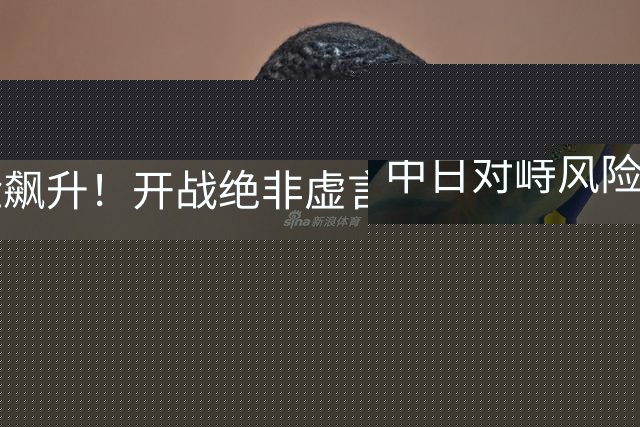 中日对峙风险飙升！开战绝非虚言！比首轮胜负更关键的中国得看清