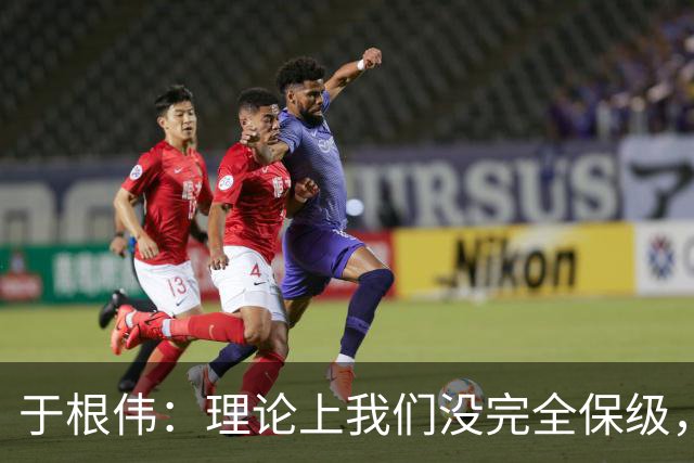 于根伟：理论上我们没完全保级，高兴之余要打好最后两场比赛