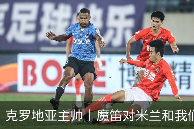 克罗地亚主帅丨魔笛对米兰和我们都很重要