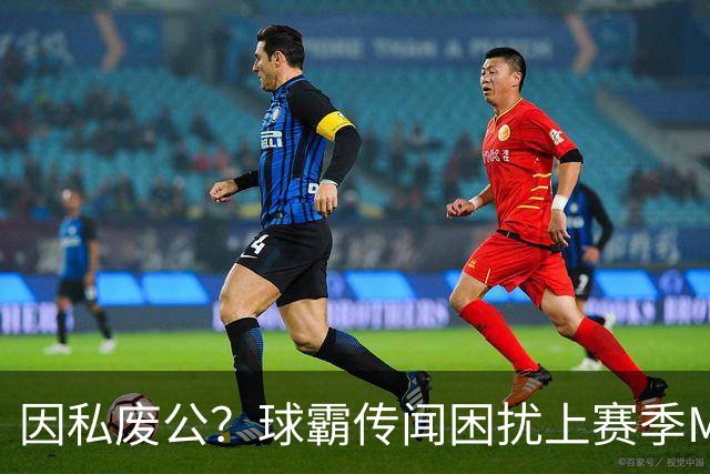因私废公？球霸传闻困扰上赛季MVP 国米太子问题何在