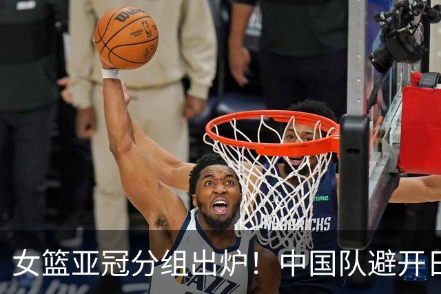 女篮亚冠分组出炉！中国队避开日韩获上上签：冲击三连冠有戏？