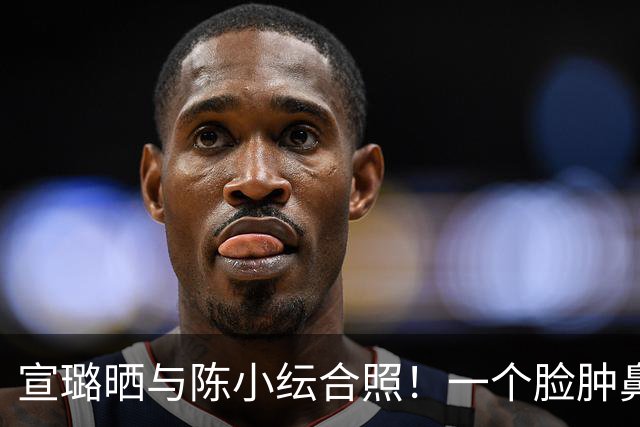 宣璐晒与陈小纭合照！一个脸肿鼻塌一个苹果肌馒化，俩人都挺辣眼