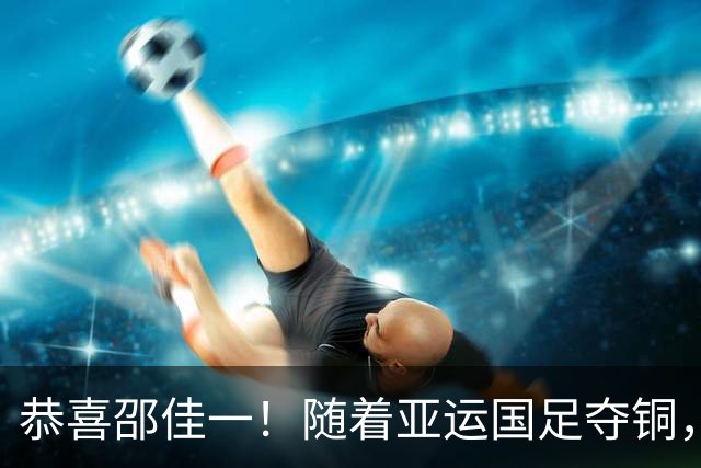 恭喜邵佳一！随着亚运国足夺铜，10名U23国脚可跳级，参加亚洲杯
