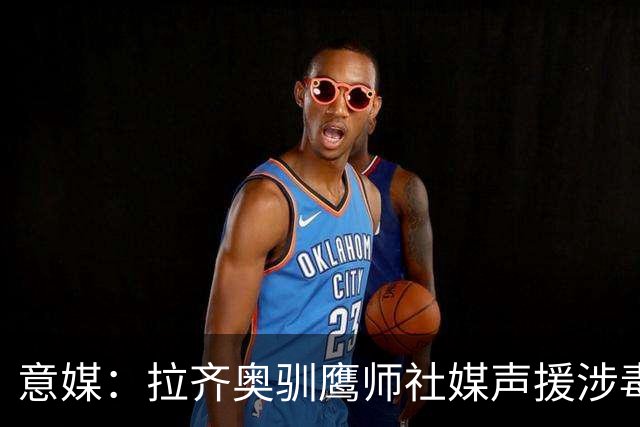 意媒：拉齐奥驯鹰师社媒声援涉毒被捕同事，遭处罚