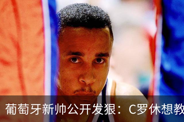 葡萄牙新帅公开发狠：C罗休想教我做教练，足协主席来了也没用！