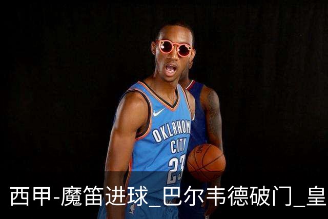 西甲-魔笛进球 巴尔韦德破门 皇马3-1取胜领跑