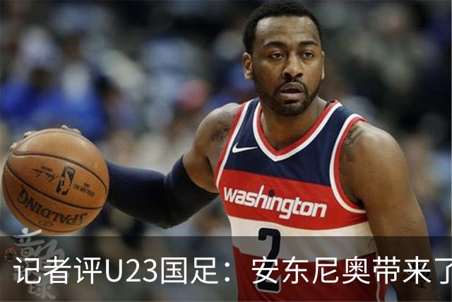 记者评U23国足：安东尼奥带来了显著变化和提升，具备稳定性