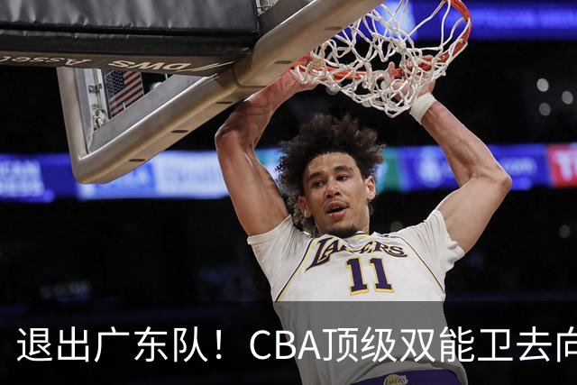 退出广东队！CBA顶级双能卫去向曝光，或成宏远最大对手？