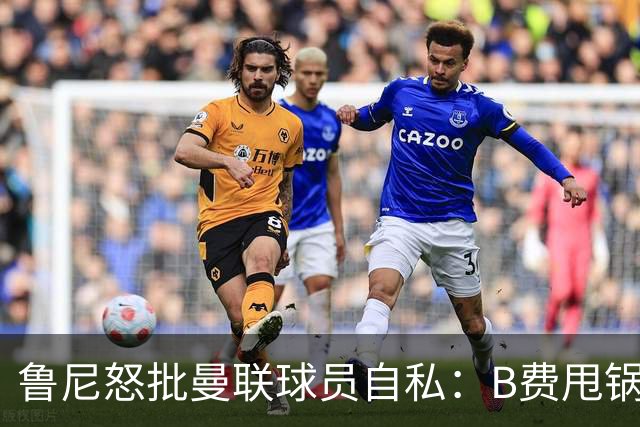 鲁尼怒批曼联球员自私：B费甩锅暴露责任感缺失