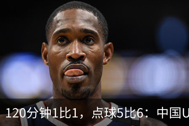 120分钟1比1，点球5比6：中国U20女足差一步进八强