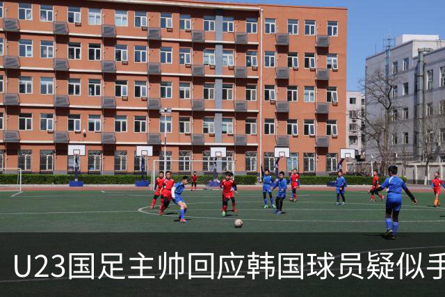 U23国足主帅回应韩国球员疑似手球：比赛已经结束，事情可以翻篇了